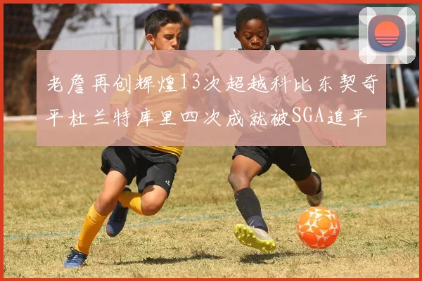 老詹再创辉煌13次超越科比东契奇平杜兰特库里四次成就被SGA追平