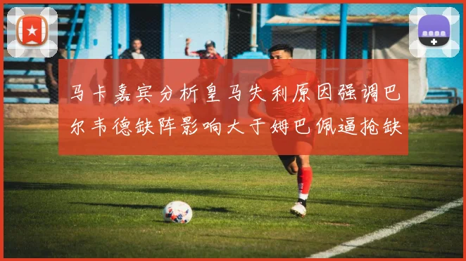 马卡嘉宾分析皇马失利原因强调巴尔韦德缺阵影响大于姆巴佩逼抢缺失