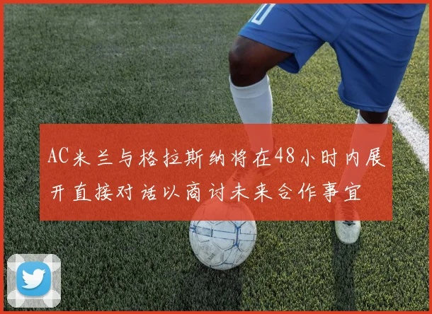 AC米兰与格拉斯纳将在48小时内展开直接对话以商讨未来合作事宜