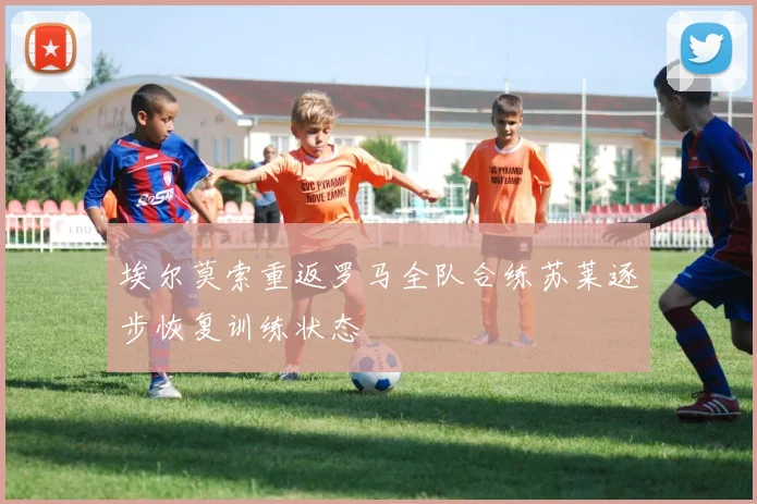 埃尔莫索重返罗马全队合练苏莱逐步恢复训练状态