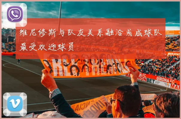 维尼修斯与队友关系融洽或成球队最受欢迎球员