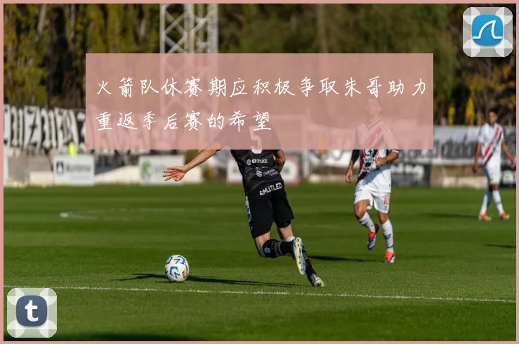 火箭队休赛期应积极争取朱哥助力重返季后赛的希望