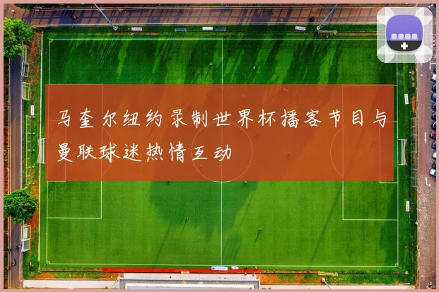 马奎尔纽约录制世界杯播客节目与曼联球迷热情互动