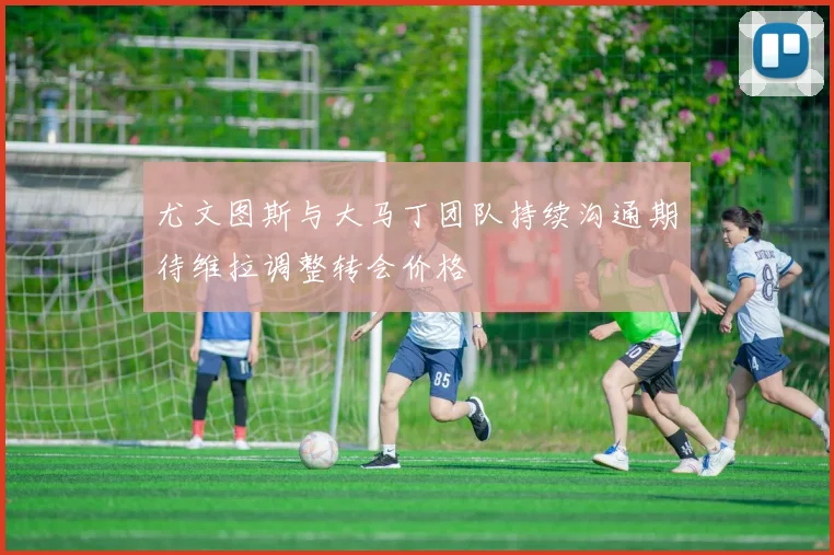 尤文图斯与大马丁团队持续沟通期待维拉调整转会价格