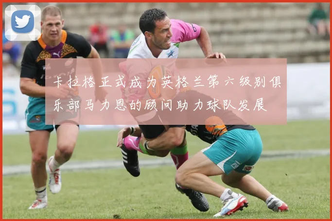 卡拉格正式成为英格兰第六级别俱乐部马力恩的顾问助力球队发展