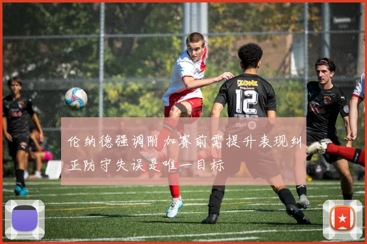 伦纳德强调附加赛前需提升表现纠正防守失误是唯一目标