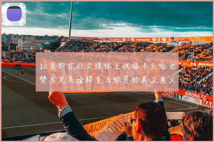拉莫斯在社交媒体上祝福卡瓦哈尔赞其完美诠释皇马球员的真正意义