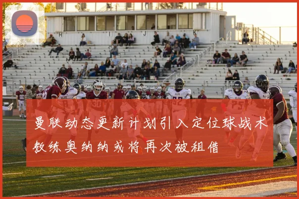 曼联动态更新计划引入定位球战术教练奥纳纳或将再次被租借