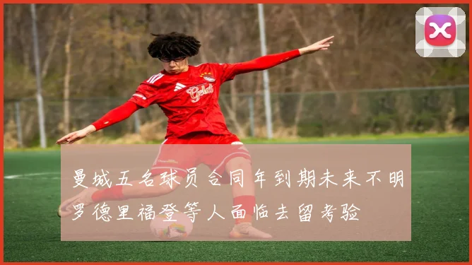 曼城五名球员合同年到期未来不明罗德里福登等人面临去留考验