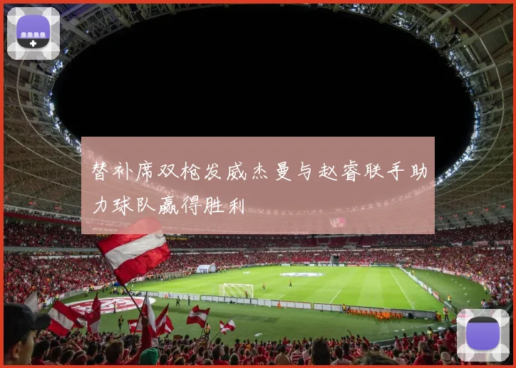 替补席双枪发威杰曼与赵睿联手助力球队赢得胜利